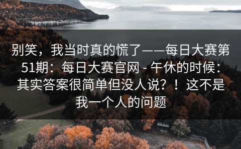 别笑，我当时真的慌了——每日大赛第51期：每日大赛官网 - 午休的时候：其实答案很简单但没人说？！这不是我一个人的问题