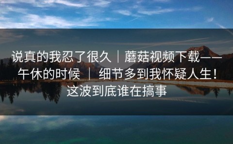 说真的我忍了很久｜蘑菇视频下载——午休的时候 ｜ 细节多到我怀疑人生！这波到底谁在搞事