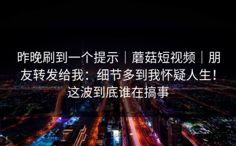 昨晚刷到一个提示｜蘑菇短视频｜朋友转发给我：细节多到我怀疑人生！这波到底谁在搞事