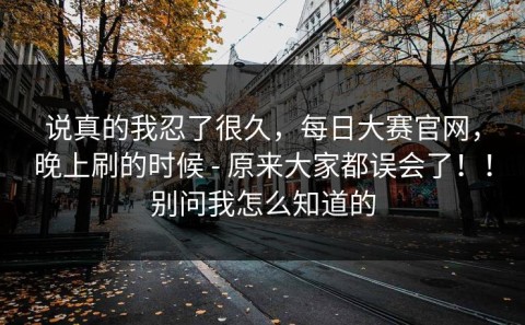 说真的我忍了很久，每日大赛官网，晚上刷的时候 - 原来大家都误会了！！别问我怎么知道的