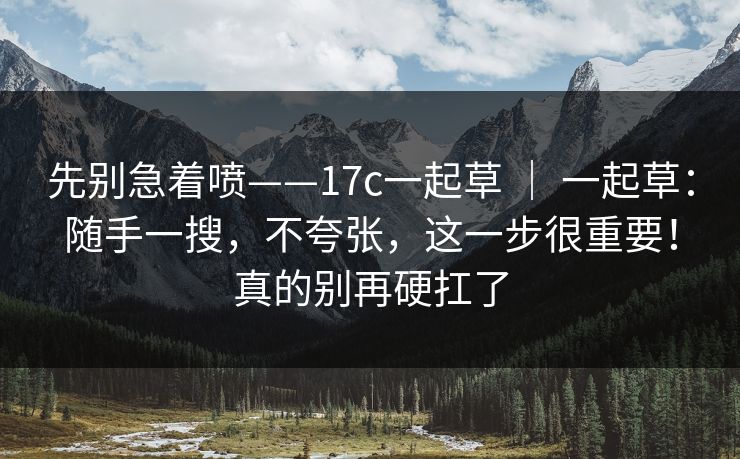 先别急着喷——17c一起草 ｜ 一起草：随手一搜，不夸张，这一步很重要！真的别再硬扛了