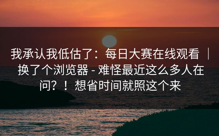 我承认我低估了：每日大赛在线观看 ｜ 换了个浏览器 - 难怪最近这么多人在问？！想省时间就照这个来