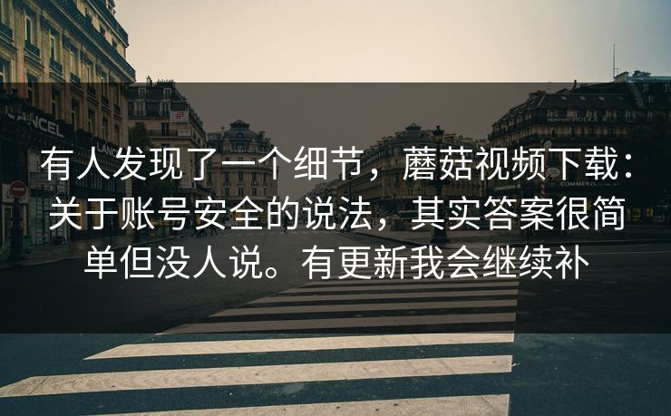 有人发现了一个细节，蘑菇视频下载：关于账号安全的说法，其实答案很简单但没人说。有更新我会继续补