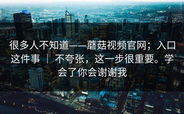 很多人不知道——蘑菇视频官网;入口这件事 | 不夸张,这一步很重要。学会了你会谢谢我 很多人不知道——蘑菇视频官网;入口这件事 | 不夸张,这一步很重要。学会了你会谢谢我