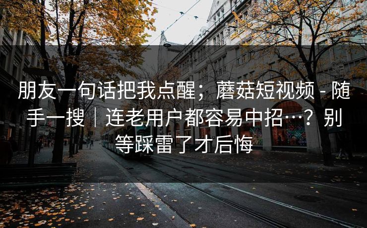 朋友一句话把我点醒;蘑菇短视频 - 随手一搜|连老用户都容易中招…?别等踩雷了才后悔 朋友一句话把我点醒;蘑菇短视频 - 随手一搜|连老用户都容易中招…?别等踩雷了才后悔