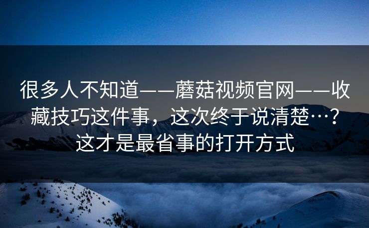 很多人不知道——蘑菇视频官网——收藏技巧这件事,这次终于说清楚…?这才是最省事的打开方式 很多人不知道——蘑菇视频官网——收藏技巧这件事,这次终于说清楚…?这才是最省事的打开方式