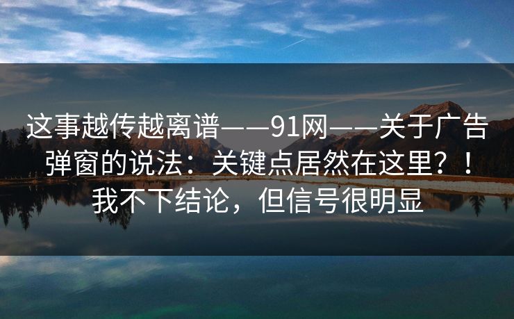 这事越传越离谱——91网——关于广告弹窗的说法:关键点居然在这里?!我不下结论,但信号很明显 这事越传越离谱——91网——关于广告弹窗的说法:关键点居然在这里?!我不下结论,但信号很明显