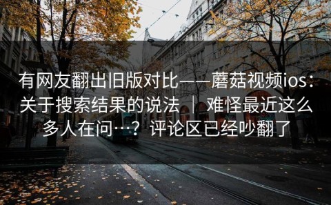 有网友翻出旧版对比——蘑菇视频ios：关于搜索结果的说法 ｜ 难怪最近这么多人在问…？评论区已经吵翻了