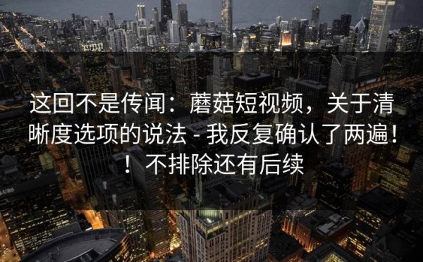 这回不是传闻：蘑菇短视频，关于清晰度选项的说法 - 我反复确认了两遍！！不排除还有后续