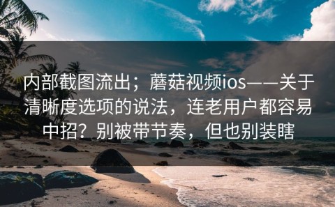 内部截图流出；蘑菇视频ios——关于清晰度选项的说法，连老用户都容易中招？别被带节奏，但也别装瞎