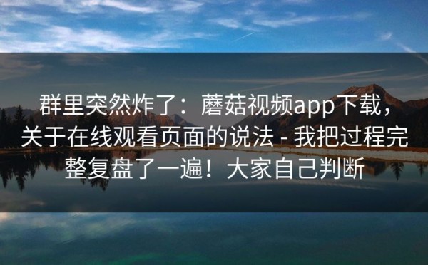 群里突然炸了：蘑菇视频app下载，关于在线观看页面的说法 - 我把过程完整复盘了一遍！大家自己判断