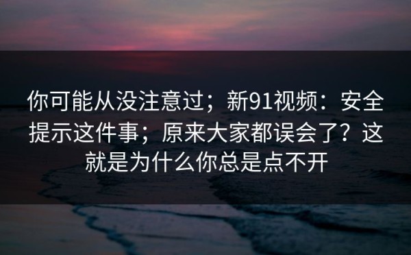 你可能从没注意过；新91视频：安全提示这件事；原来大家都误会了？这就是为什么你总是点不开