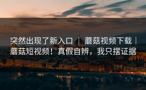 突然出现了新入口 ｜ 蘑菇视频下载｜蘑菇短视频！真假自辨，我只摆证据