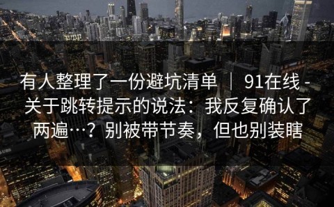 有人整理了一份避坑清单 ｜ 91在线 - 关于跳转提示的说法：我反复确认了两遍…？别被带节奏，但也别装瞎