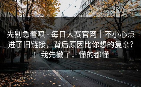 先别急着喷 - 每日大赛官网｜不小心点进了旧链接，背后原因比你想的复杂？！我先撤了，懂的都懂