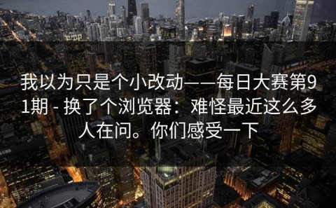 我以为只是个小改动——每日大赛第91期 - 换了个浏览器：难怪最近这么多人在问。你们感受一下