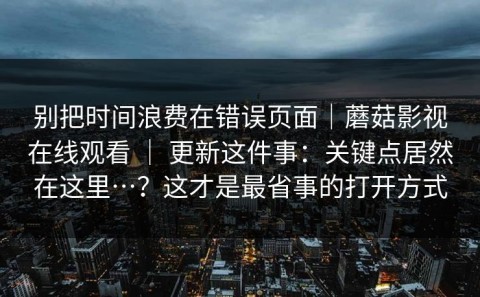 别把时间浪费在错误页面｜蘑菇影视在线观看 ｜ 更新这件事：关键点居然在这里…？这才是最省事的打开方式