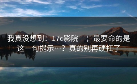 我真没想到：17c影院｜；最要命的是这一句提示…？真的别再硬扛了