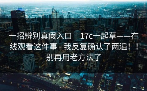 一招辨别真假入口｜17c一起草——在线观看这件事 - 我反复确认了两遍！！别再用老方法了