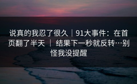 说真的我忍了很久｜91大事件：在首页翻了半天 ｜ 结果下一秒就反转…别怪我没提醒