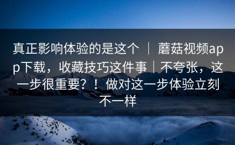 真正影响体验的是这个 ｜ 蘑菇视频app下载，收藏技巧这件事｜不夸张，这一步很重要？！做对这一步体验立刻不一样