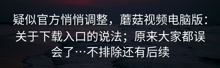 疑似官方悄悄调整，蘑菇视频电脑版：关于下载入口的说法；原来大家都误会了…不排除还有后续
