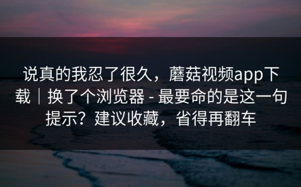 说真的我忍了很久，蘑菇视频app下载｜换了个浏览器 - 最要命的是这一句提示？建议收藏，省得再翻车