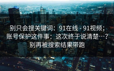 别只会搜关键词：91在线 - 91视频；账号保护这件事：这次终于说清楚…？别再被搜索结果带跑
