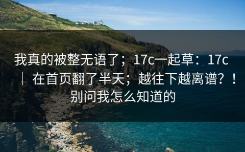 我真的被整无语了；17c一起草：17c ｜ 在首页翻了半天；越往下越离谱？！别问我怎么知道的