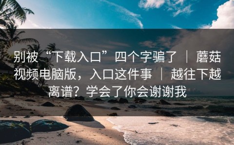 别被“下载入口”四个字骗了 ｜ 蘑菇视频电脑版，入口这件事 ｜ 越往下越离谱？学会了你会谢谢我