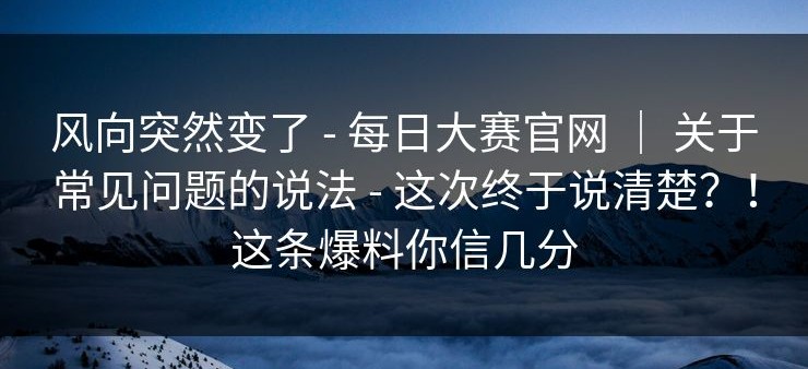 风向突然变了 - 每日大赛官网 ｜ 关于常见问题的说法 - 这次终于说清楚？！这条爆料你信几分