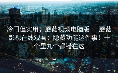 冷门但实用；蘑菇视频电脑版 ｜ 蘑菇影视在线观看：隐藏功能这件事！十个里九个都错在这