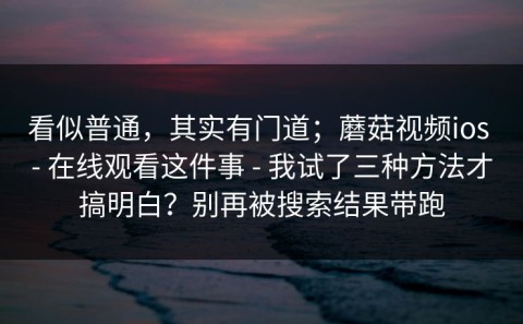看似普通，其实有门道；蘑菇视频ios - 在线观看这件事 - 我试了三种方法才搞明白？别再被搜索结果带跑