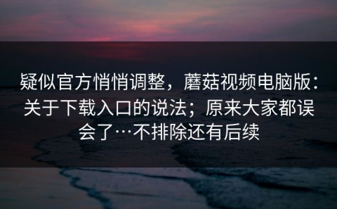 疑似官方悄悄调整，蘑菇视频电脑版：关于下载入口的说法；原来大家都误会了…不排除还有后续