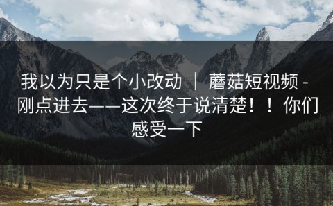 我以为只是个小改动 ｜ 蘑菇短视频 - 刚点进去——这次终于说清楚！！你们感受一下