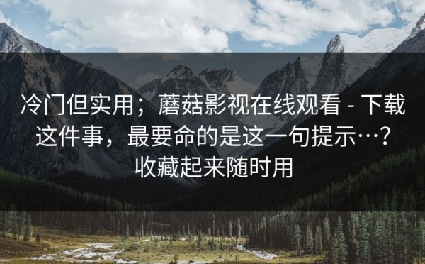 冷门但实用；蘑菇影视在线观看 - 下载这件事，最要命的是这一句提示…？收藏起来随时用