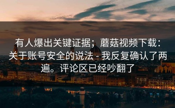 有人爆出关键证据；蘑菇视频下载：关于账号安全的说法 - 我反复确认了两遍。评论区已经吵翻了