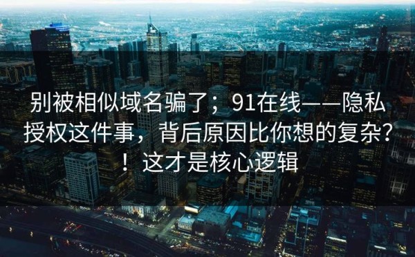 别被相似域名骗了；91在线——隐私授权这件事，背后原因比你想的复杂？！这才是核心逻辑