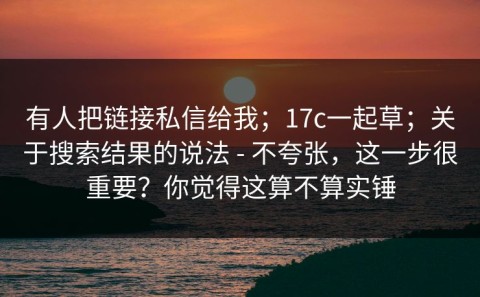 有人把链接私信给我；17c一起草；关于搜索结果的说法 - 不夸张，这一步很重要？你觉得这算不算实锤