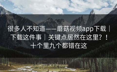 很多人不知道——蘑菇视频app下载｜下载这件事｜关键点居然在这里？！十个里九个都错在这