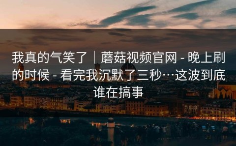 我真的气笑了｜蘑菇视频官网 - 晚上刷的时候 - 看完我沉默了三秒…这波到底谁在搞事