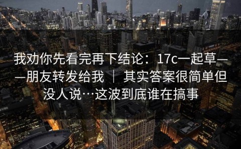 我劝你先看完再下结论：17c一起草——朋友转发给我 ｜ 其实答案很简单但没人说…这波到底谁在搞事