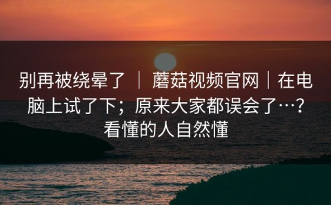 别再被绕晕了 ｜ 蘑菇视频官网｜在电脑上试了下；原来大家都误会了…？看懂的人自然懂