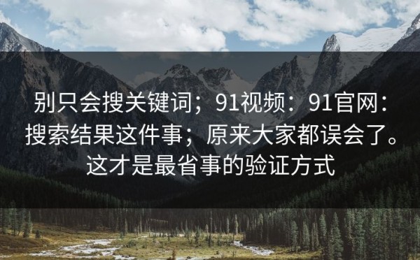 别只会搜关键词；91视频：91官网：搜索结果这件事；原来大家都误会了。这才是最省事的验证方式