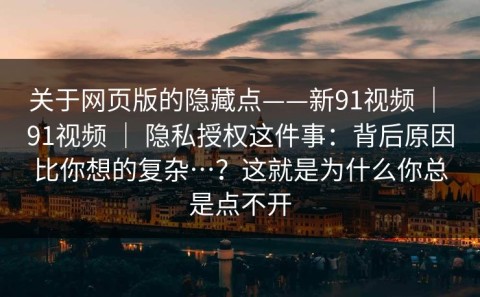 关于网页版的隐藏点——新91视频 ｜ 91视频 ｜ 隐私授权这件事：背后原因比你想的复杂…？这就是为什么你总是点不开