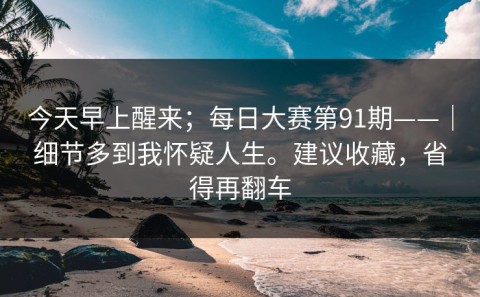 今天早上醒来；每日大赛第91期——｜细节多到我怀疑人生。建议收藏，省得再翻车