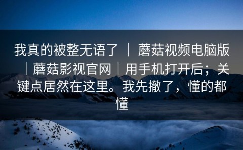 我真的被整无语了 ｜ 蘑菇视频电脑版｜蘑菇影视官网｜用手机打开后；关键点居然在这里。我先撤了，懂的都懂