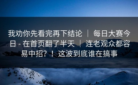 我劝你先看完再下结论 ｜ 每日大赛今日 - 在首页翻了半天 ｜ 连老观众都容易中招？！这波到底谁在搞事