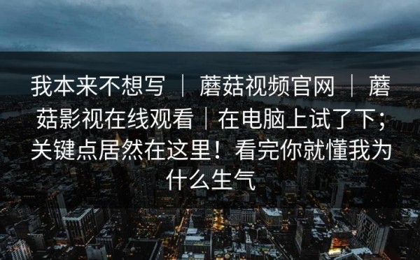 我本来不想写 ｜ 蘑菇视频官网 ｜ 蘑菇影视在线观看｜在电脑上试了下；关键点居然在这里！看完你就懂我为什么生气