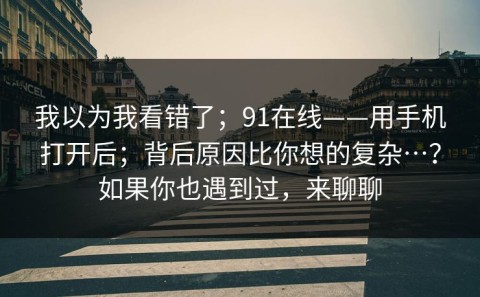 我以为我看错了；91在线——用手机打开后；背后原因比你想的复杂…？如果你也遇到过，来聊聊
